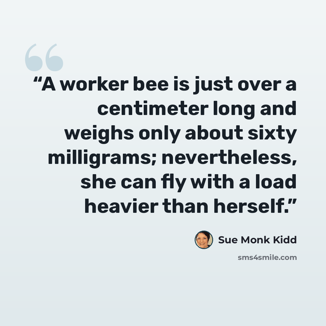 “A worker bee is just over a centimeter long and weighs only about sixty milligrams; nevertheless, she can fly with a load heavier than herself.” quote by Sue Monk Kidd