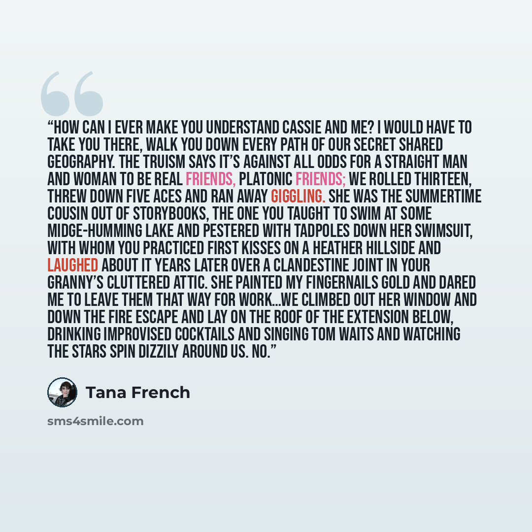 “How can I ever make you understand Cassie and me? I would have to take you there, walk you down every path of our secret shared geography. The truism says it’s against all odds for a straight man and woman to be real friends, platonic friends; we rolled thirteen, threw down five aces and ran away…” quote by Tana French