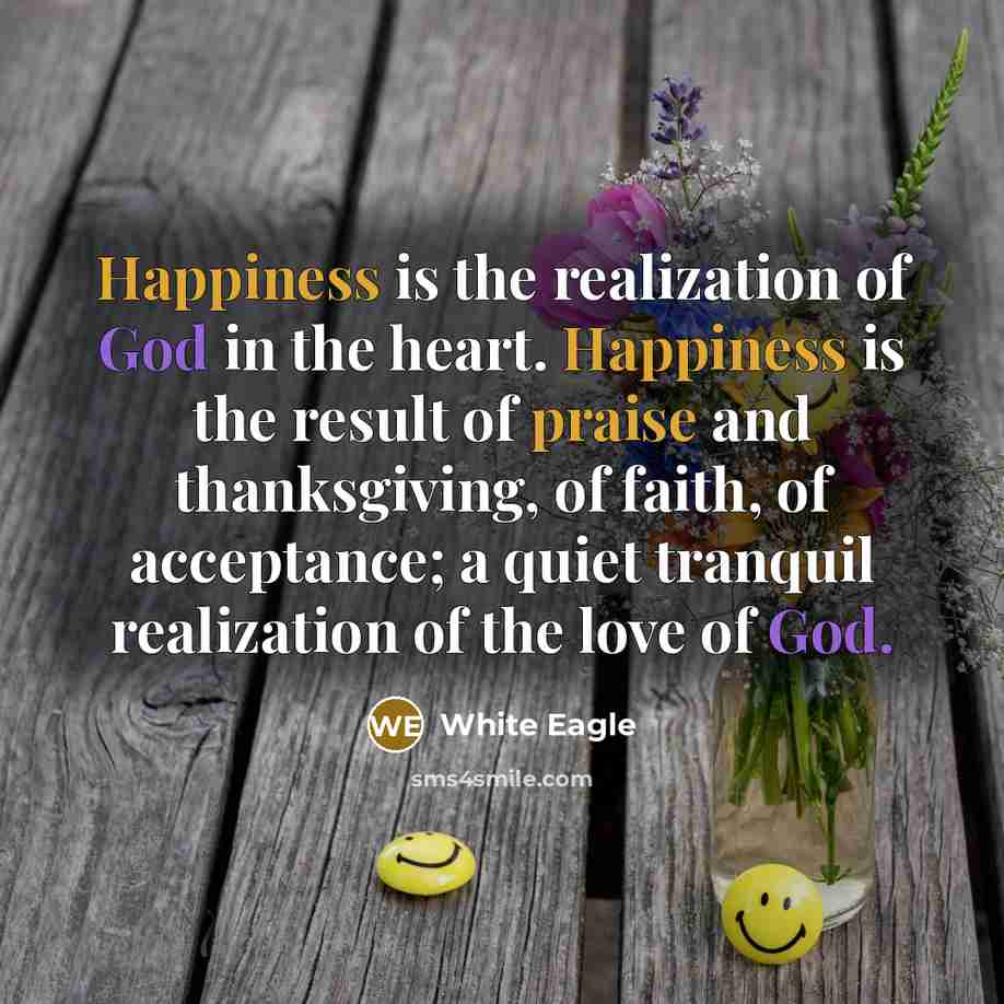 “Happiness is the realization of God in the heart. Happiness is the result of praise and thanksgiving, of faith, of acceptance; a quiet tranquil realization of the love of God.” quote by White Eagle