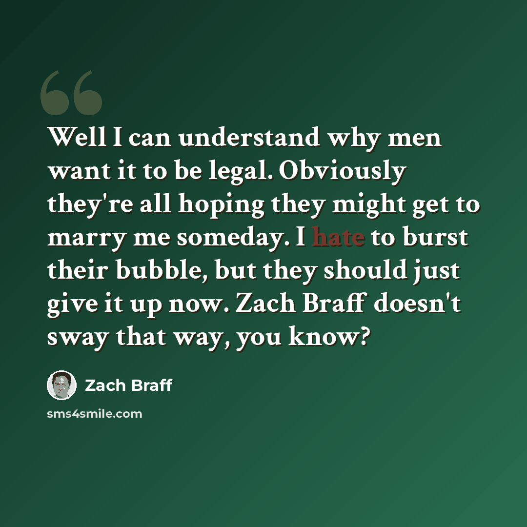 “Well I can understand why men want it to be legal. Obviously they're all hoping they might get to marry me someday. I hate to burst their bubble, but they should just give it up now. Zach Braff doesn't sway that way, you know?” quote by Zach Braff