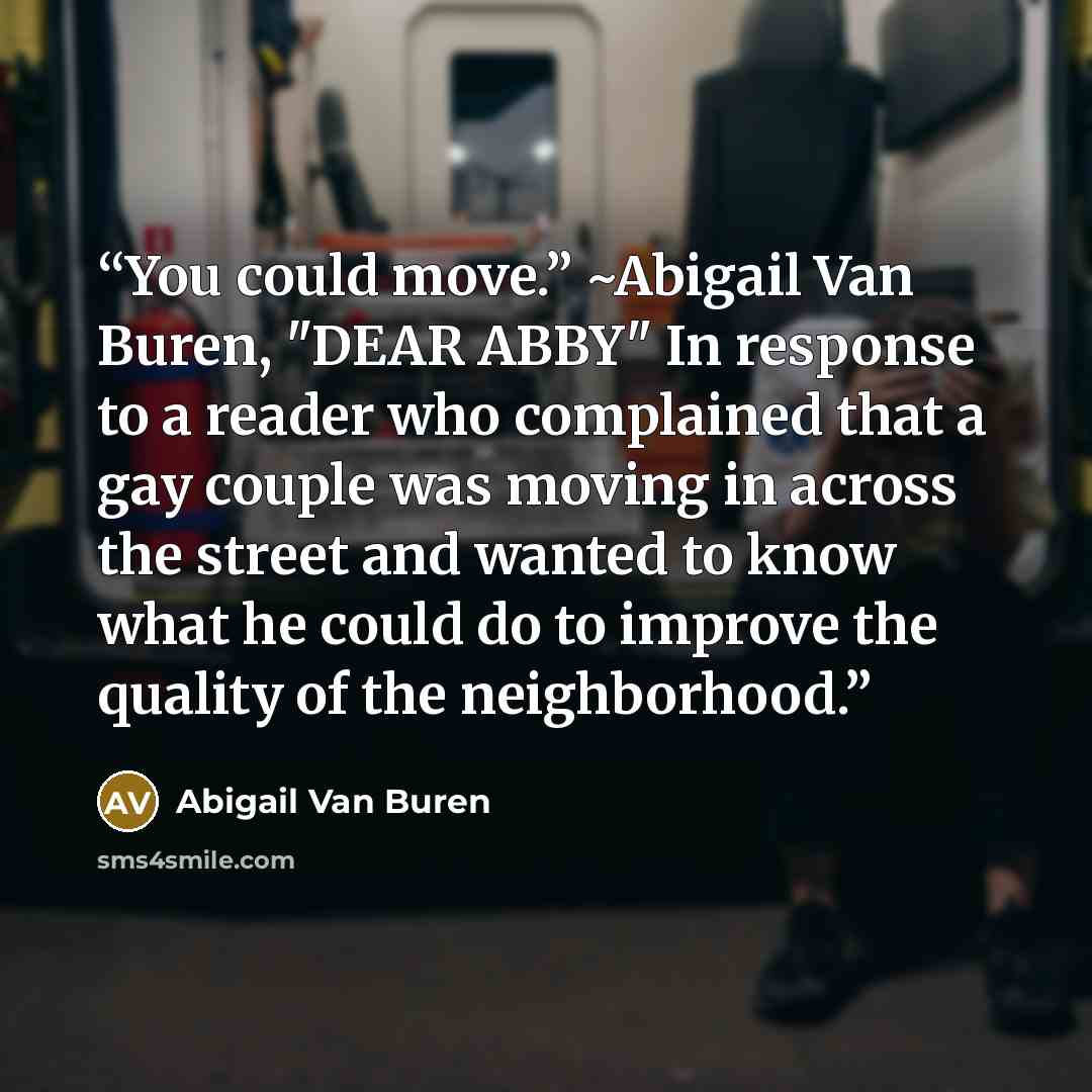 “You could move.” ~Abigail Van Buren, "DEAR ABBY" In response to a reader who complained that a gay couple was moving in across the street and wanted to know what he could do to improve the quality of the neighborhood.” quote by Abigail Van Buren