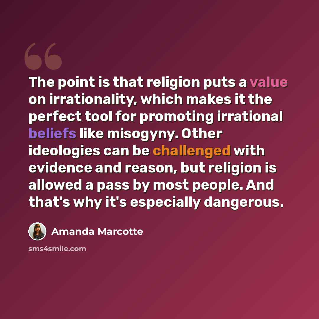 “The point is that religion puts a value on irrationality, which makes it the perfect tool for promoting irrational beliefs like misogyny. Other ideologies can be challenged with evidence and reason, but religion is allowed a pass by most people. And that's why it's especially dangerous.” quote by Amanda Marcotte