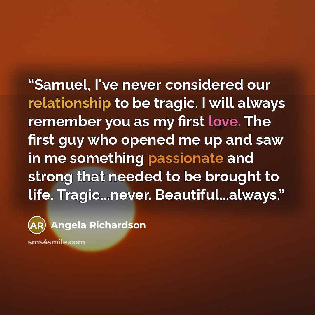 “Samuel, I've never considered our relationship to be tragic. I will always remember you as my first love. The first guy who opened me up and saw in me something passionate and strong that needed to be brought to life. Tragic...never. Beautiful...always.” quote by Angela Richardson