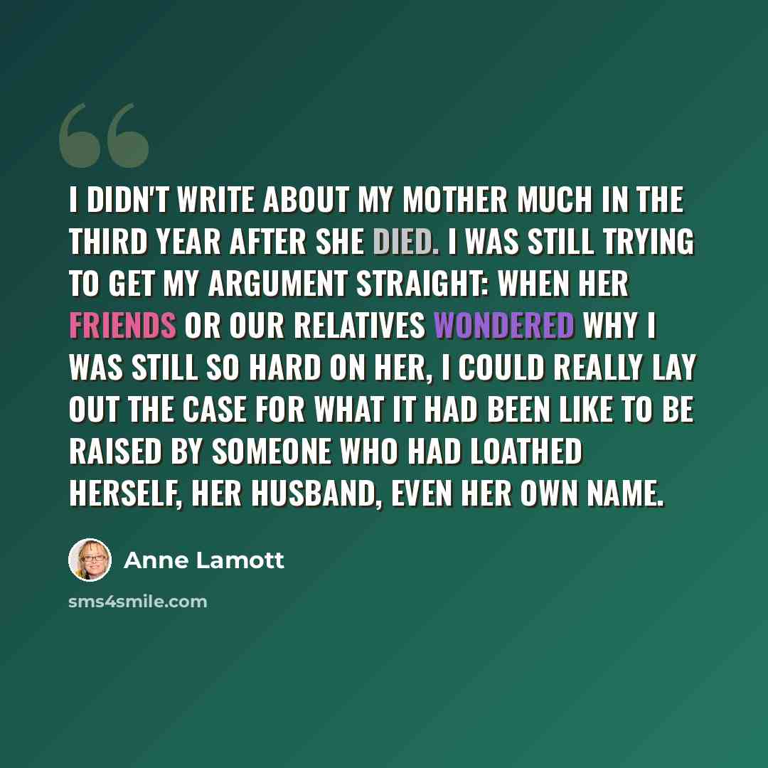 “I didn't write about my mother much in the third year after she died. I was still trying to get my argument straight: When her friends or our relatives wondered why I was still so hard on her, I could really lay out the case for what it had been like to be raised by someone who had loathed…” quote by Anne Lamott