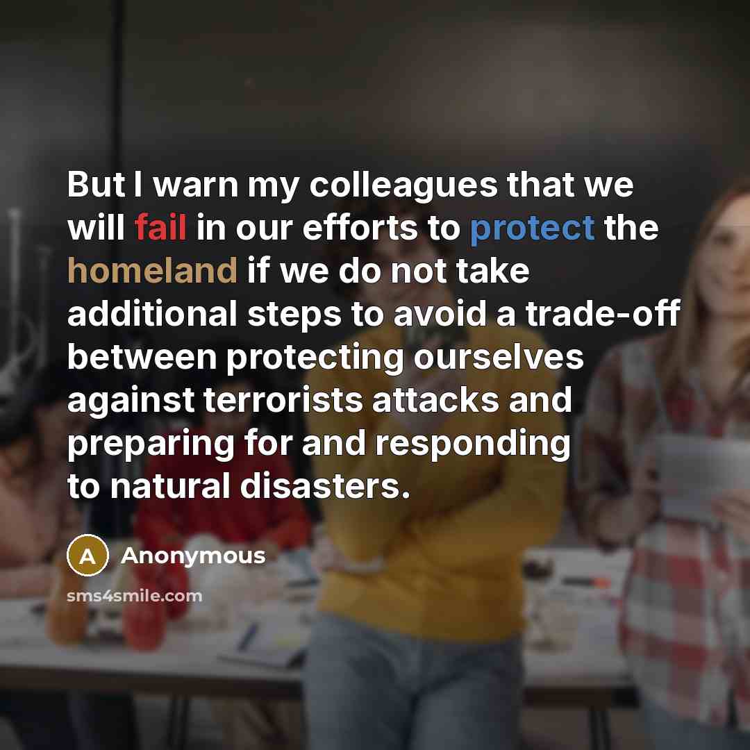 “But I warn my colleagues that we will fail in our efforts to protect the homeland if we do not take additional steps to avoid a trade-off between protecting ourselves against terrorists attacks and preparing for and responding to natural disasters.” quote by Anonymous