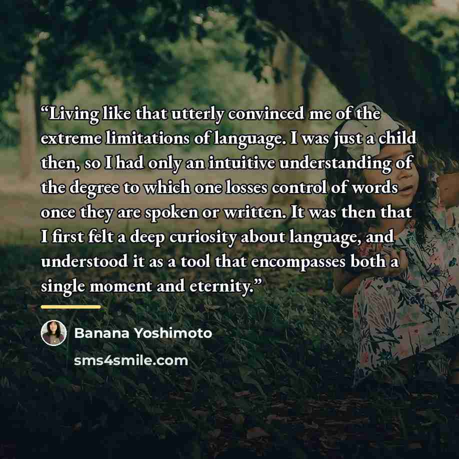 “Living like that utterly convinced me of the extreme limitations of language. I was just a child then, so I had only an intuitive understanding of the degree to which one losses control of words once they are spoken or written. It was then that I first felt a deep curiosity about language, and…” quote by Banana Yoshimoto