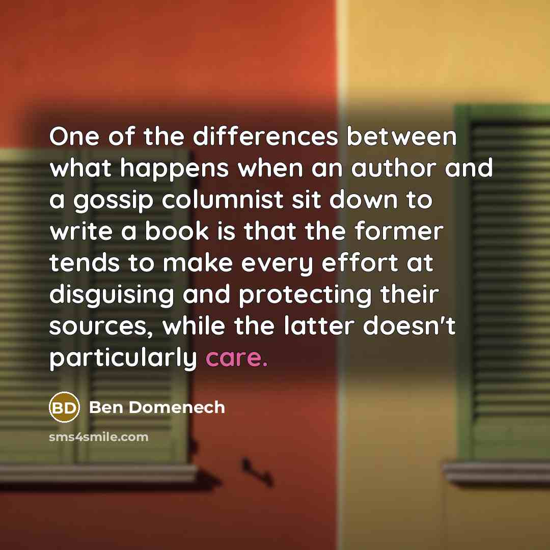 “One of the differences between what happens when an author and a gossip columnist sit down to write a book is that the former tends to make every effort at disguising and protecting their sources, while the latter doesn't particularly care.” quote by Ben Domenech