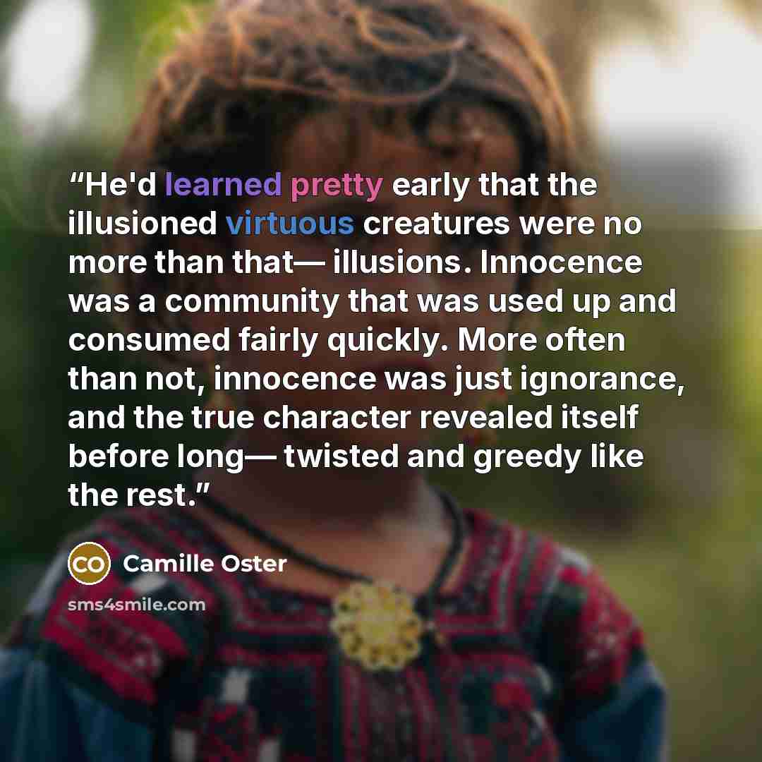 “He'd learned pretty early that the illusioned virtuous creatures were no more than that— illusions. Innocence was a community that was used up and consumed fairly quickly. More often than not, innocence was just ignorance, and the true character revealed itself before long— twisted and greedy like…” quote by Camille Oster