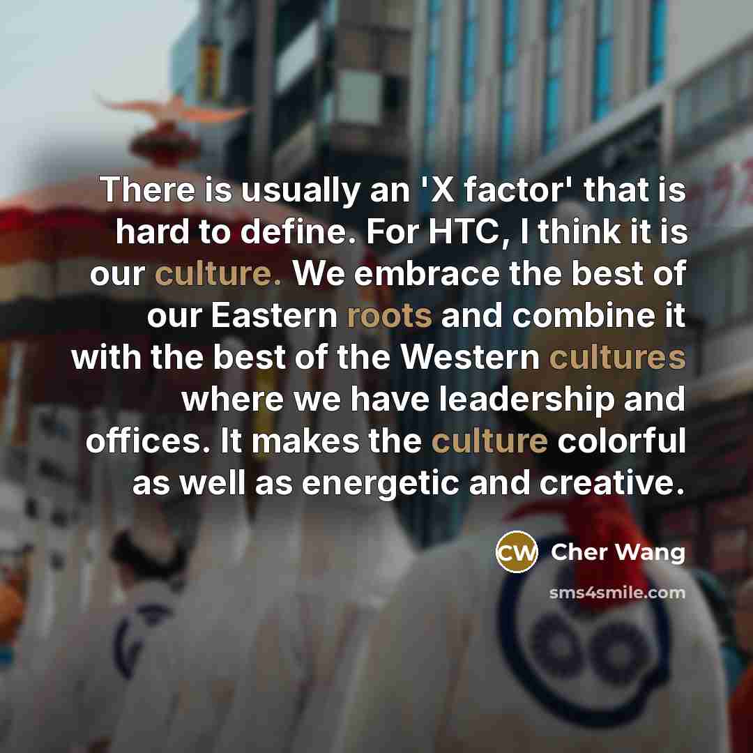 “There is usually an 'X factor' that is hard to define. For HTC, I think it is our culture. We embrace the best of our Eastern roots and combine it with the best of the Western cultures where we have leadership and offices. It makes the culture colorful as well as energetic and creative.” quote by Cher Wang