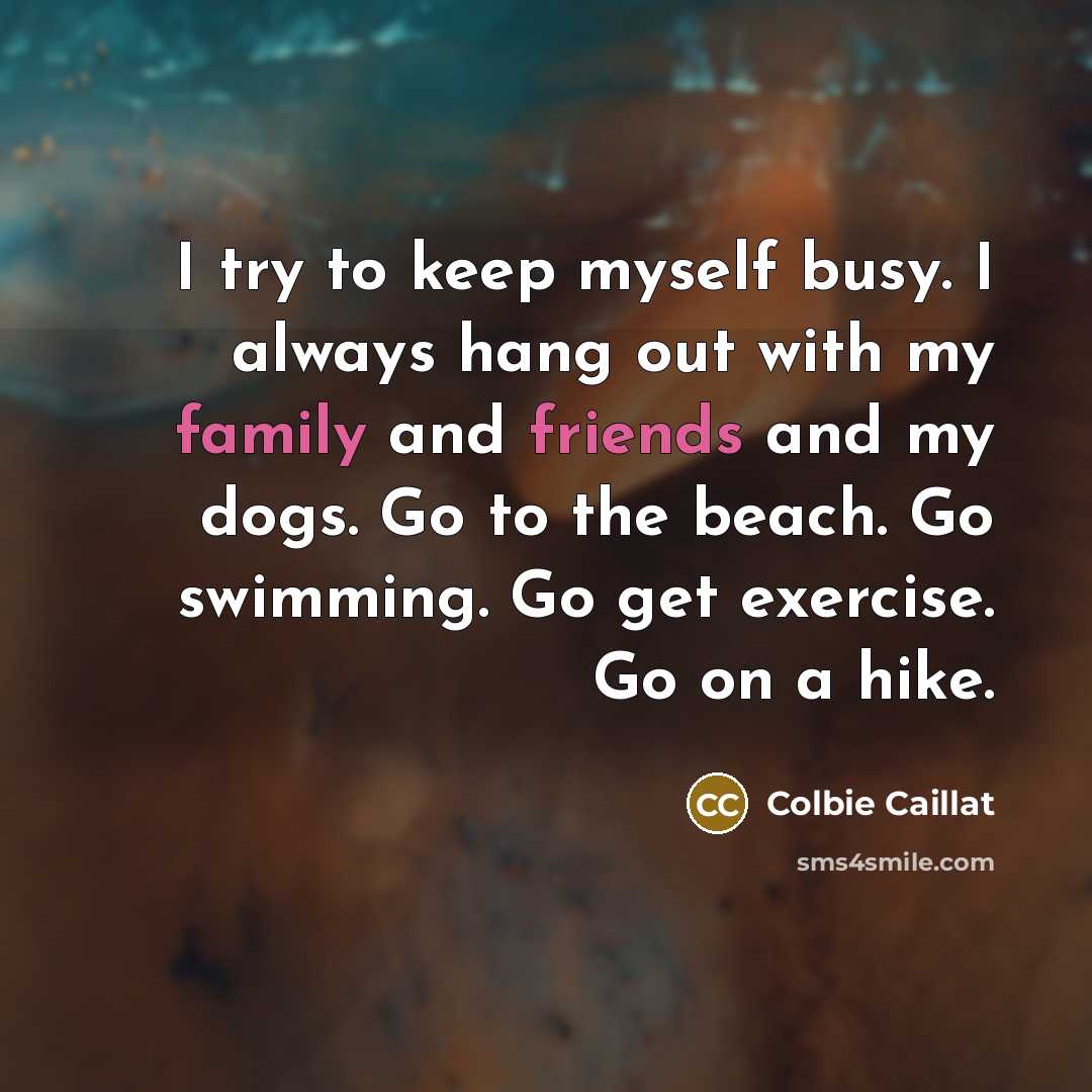 “I try to keep myself busy. I always hang out with my family and friends and my dogs. Go to the beach. Go swimming. Go get exercise. Go on a hike.” quote by Colbie Caillat