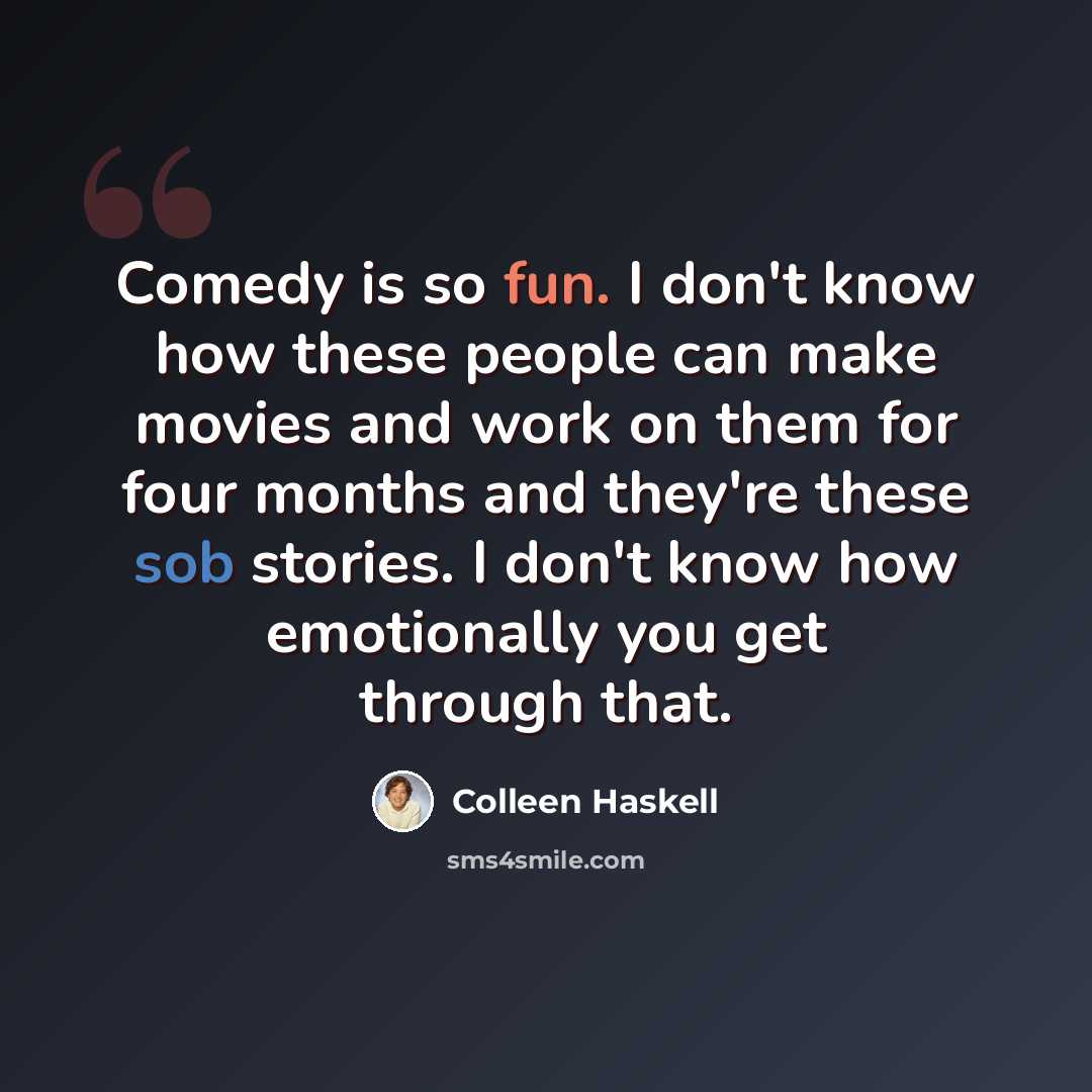 “Comedy is so fun. I don't know how these people can make movies and work on them for four months and they're these sob stories. I don't know how emotionally you get through that.” quote by Colleen Haskell