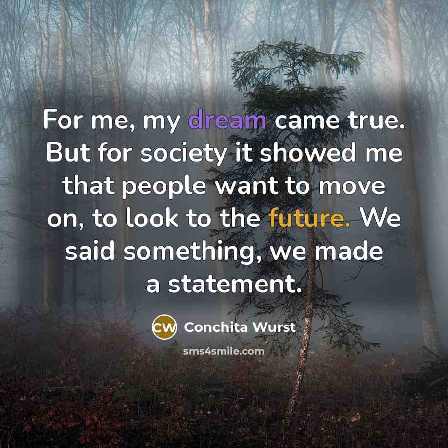 “For me, my dream came true. But for society it showed me that people want to move on, to look to the future. We said something, we made a statement.” quote by Conchita Wurst