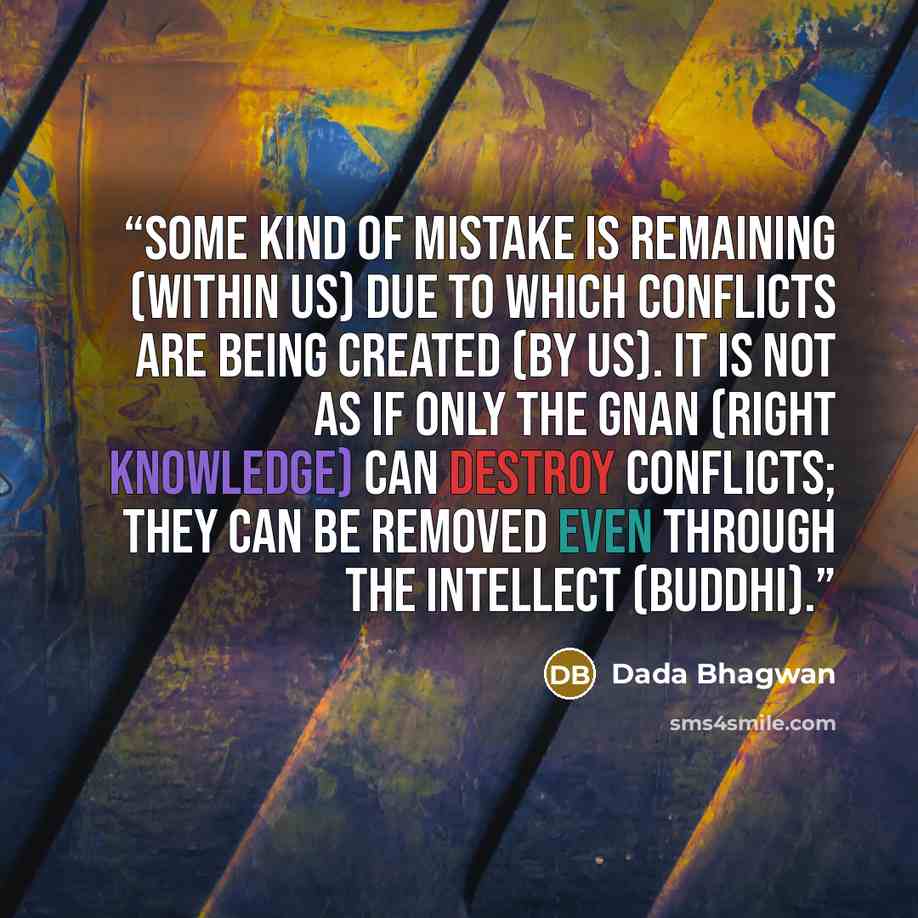 “Some kind of mistake is remaining (within us) due to which conflicts are being created (by us). It is not as if only the Gnan (right knowledge) can destroy conflicts; they can be removed even through the intellect (buddhi).” quote by Dada Bhagwan