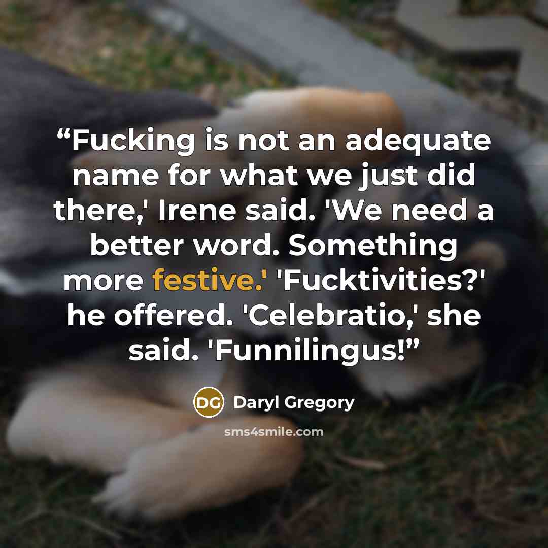 “Fucking is not an adequate name for what we just did there,' Irene said. 'We need a better word. Something more festive.' 'Fucktivities?' he offered. 'Celebratio,' she said. 'Funnilingus!” quote by Daryl Gregory