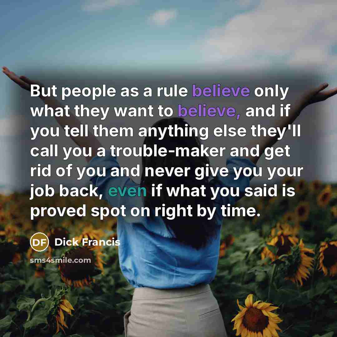 “But people as a rule believe only what they want to believe, and if you tell them anything else they'll call you a trouble-maker and get rid of you and never give you your job back, even if what you said is proved spot on right by time.” quote by Dick Francis