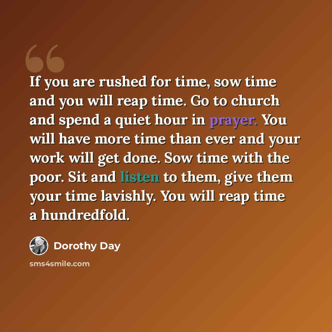 “If you are rushed for time, sow time and you will reap time. Go to church and spend a quiet hour in prayer. You will have more time than ever and your work will get done. Sow time with the poor. Sit and listen to them, give them your time lavishly. You will reap time a hundredfold.” quote by Dorothy Day