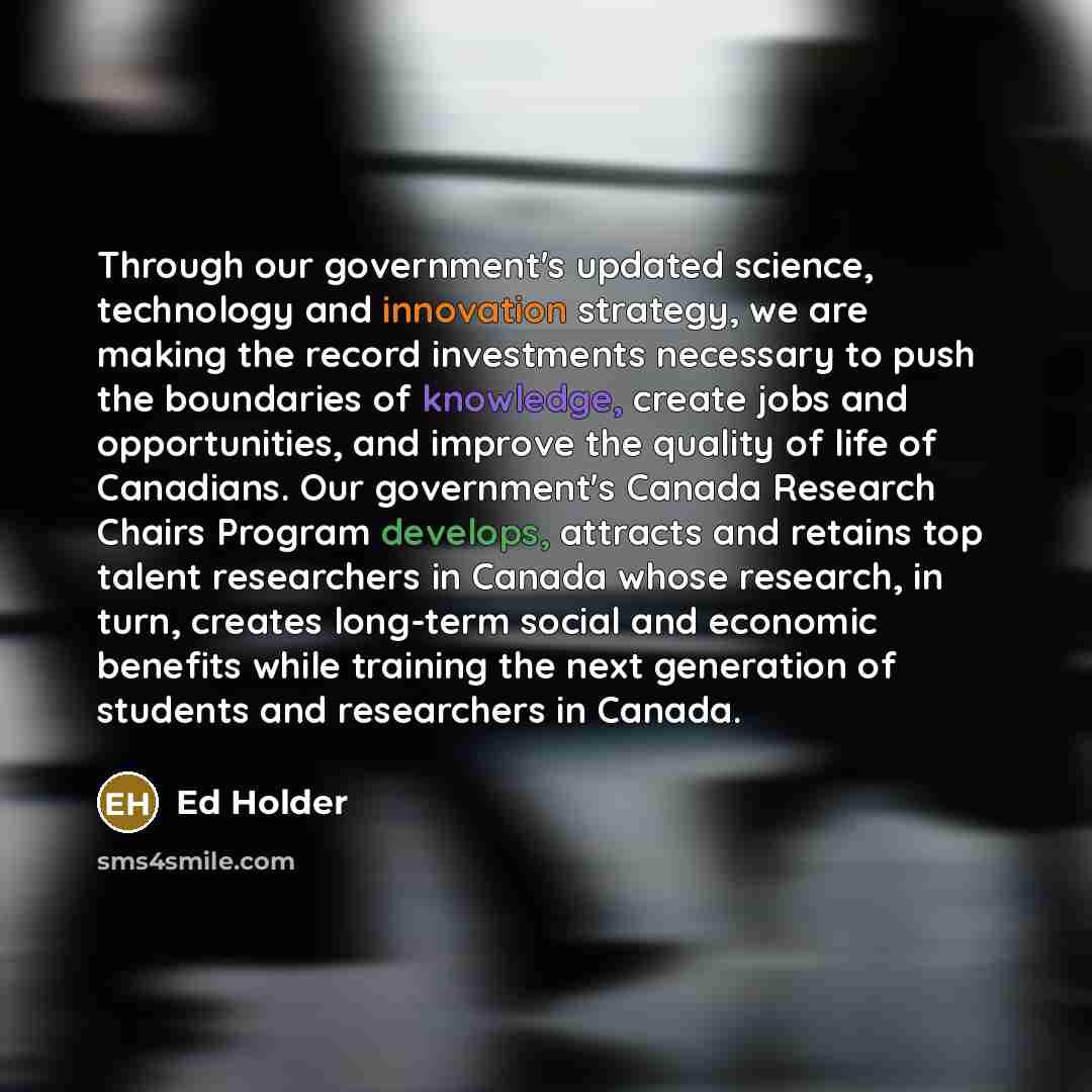 “Through our government's updated science, technology and innovation strategy, we are making the record investments necessary to push the boundaries of knowledge, create jobs and opportunities, and improve the quality of life of Canadians. Our government's Canada Research Chairs Program develops…” quote by Ed Holder
