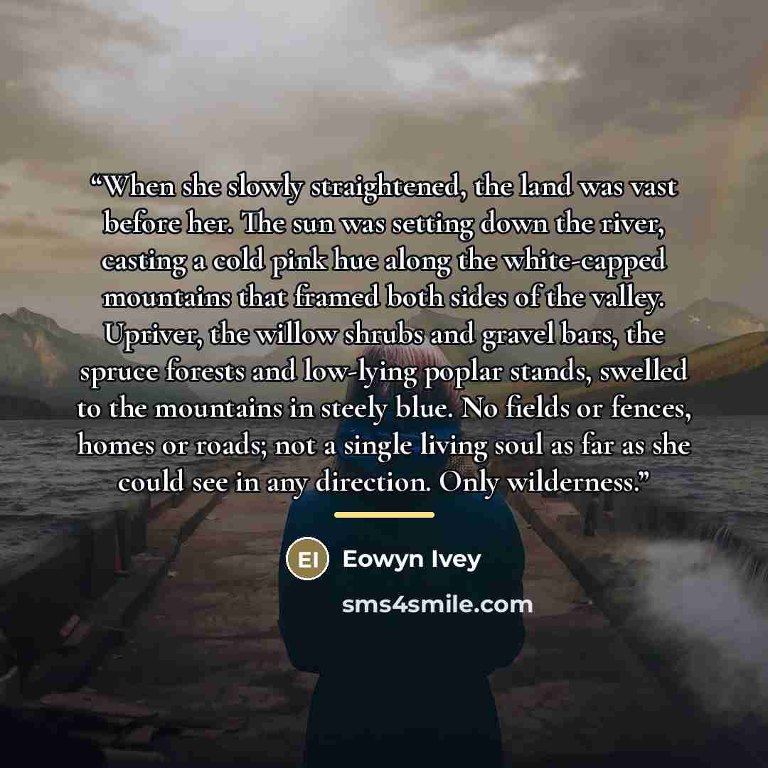 “When she slowly straightened, the land was vast before her. The sun was setting down the river, casting a cold pink hue along the white-capped mountains that framed both sides of the valley. Upriver, the willow shrubs and gravel bars, the spruce forests and low-lying poplar stands, swelled to the…” quote by Eowyn Ivey