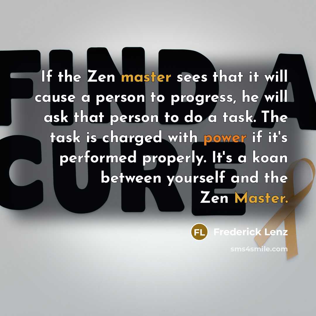 “If the Zen master sees that it will cause a person to progress, he will ask that person to do a task. The task is charged with power if it's performed properly. It's a koan between yourself and the Zen Master.” quote by Frederick Lenz