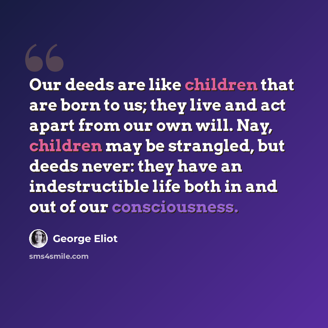 “Our deeds are like children that are born to us; they live and act apart from our own will. Nay, children may be strangled, but deeds never: they have an indestructible life both in and out of our consciousness.” quote by George Eliot