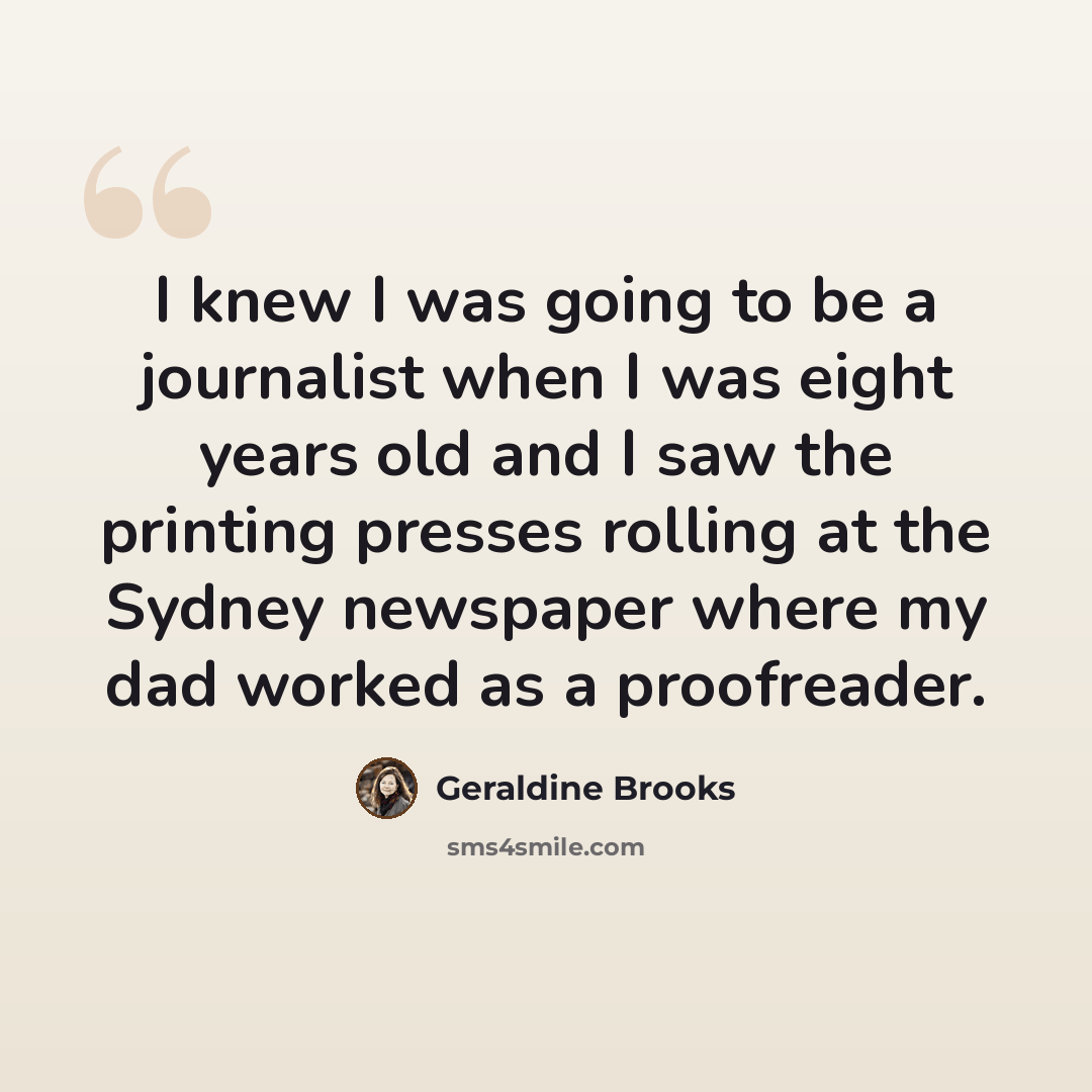“I knew I was going to be a journalist when I was eight years old and I saw the printing presses rolling at the Sydney newspaper where my dad worked as a proofreader.” quote by Geraldine Brooks