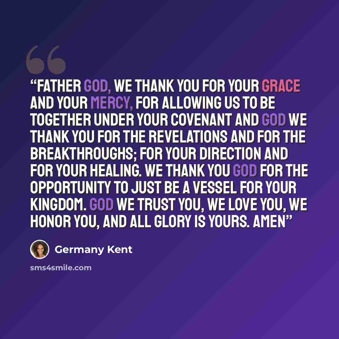 “Father God, we thank you for your grace and your mercy, for allowing us to be together under your covenant and God we thank you for the revelations and for the breakthroughs; for your direction and for your healing. We thank you God for the opportunity to just be a vessel for your kingdom. God we…” quote by Germany Kent