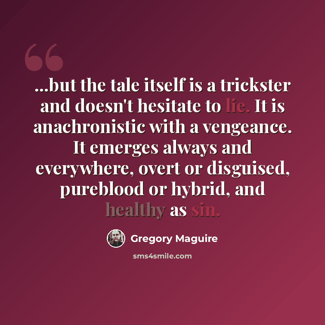 “...but the tale itself is a trickster and doesn't hesitate to lie. It is anachronistic with a vengeance. It emerges always and everywhere, overt or disguised, pureblood or hybrid, and healthy as sin.” quote by Gregory Maguire
