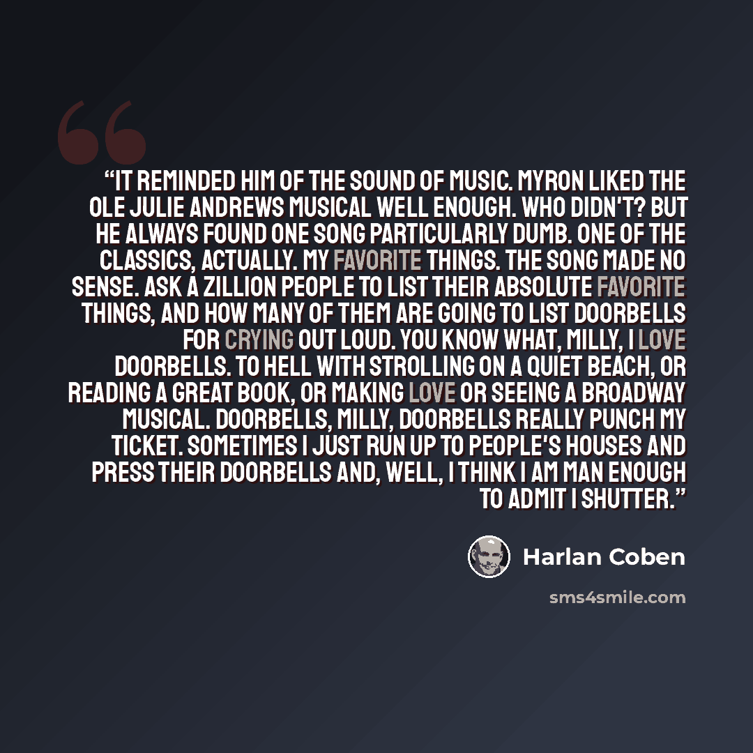“It reminded him of the Sound of Music. Myron liked the ole Julie Andrews musical well enough. who didn't? but he always found one song particularly dumb. One of the classics, actually. My Favorite Things. The song made no sense. Ask a zillion people to list their absolute favorite things, and how…” quote by Harlan Coben