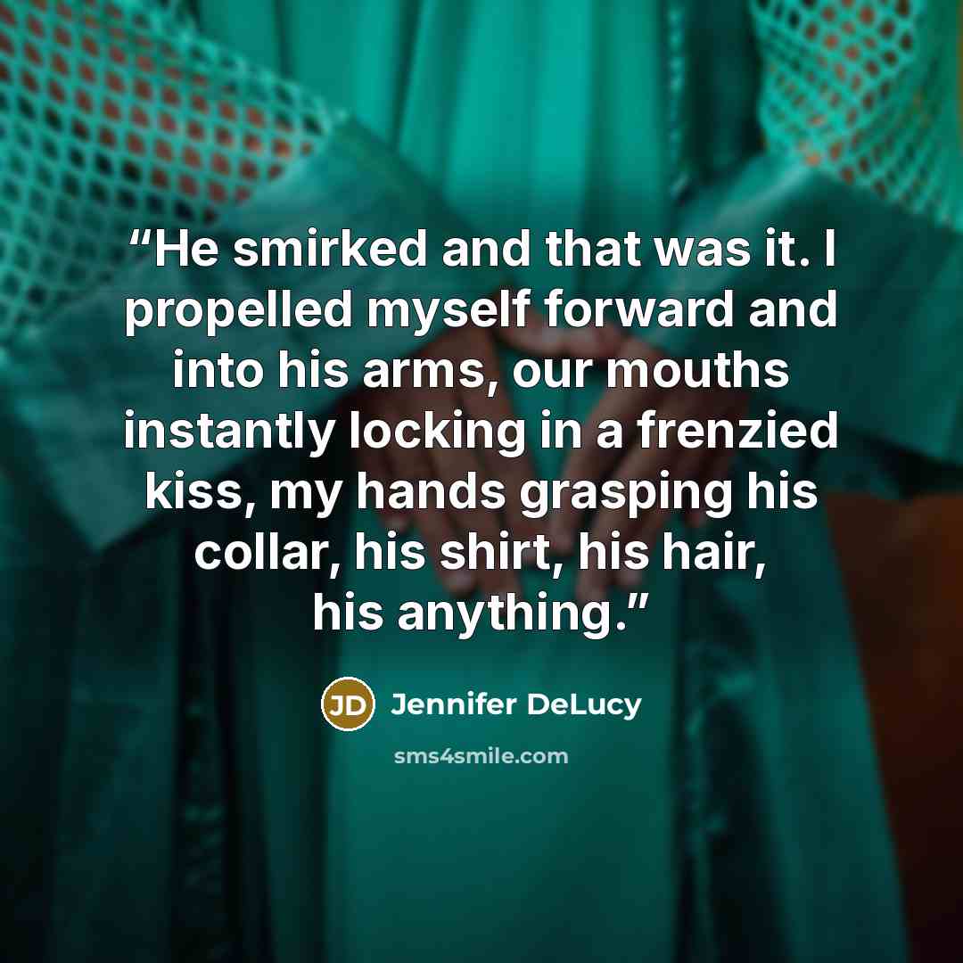 “He smirked and that was it. I propelled myself forward and into his arms, our mouths instantly locking in a frenzied kiss, my hands grasping his collar, his shirt, his hair, his anything.” quote by Jennifer DeLucy