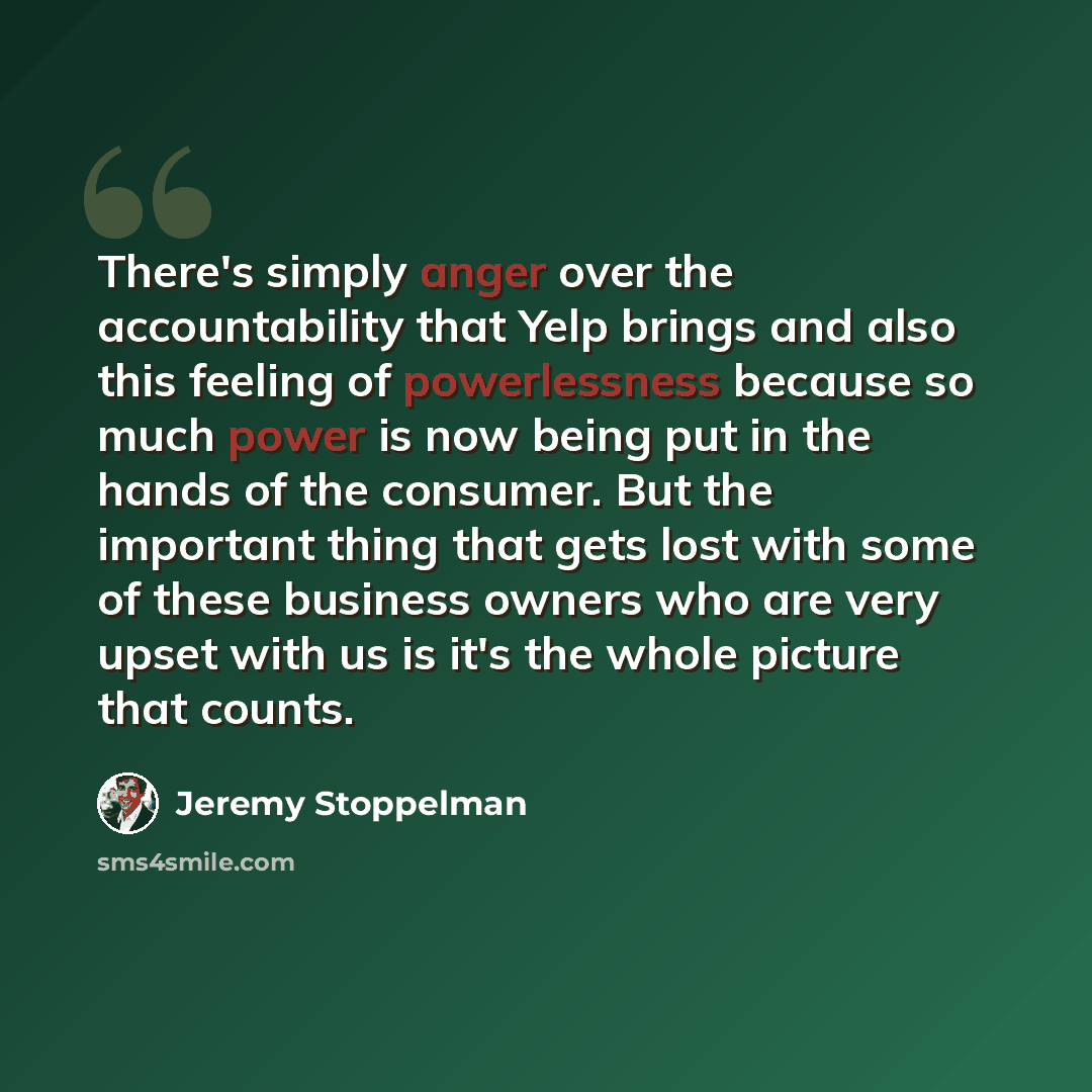 “There's simply anger over the accountability that Yelp brings and also this feeling of powerlessness because so much power is now being put in the hands of the consumer. But the important thing that gets lost with some of these business owners who are very upset with us is it's the whole picture…” quote by Jeremy Stoppelman