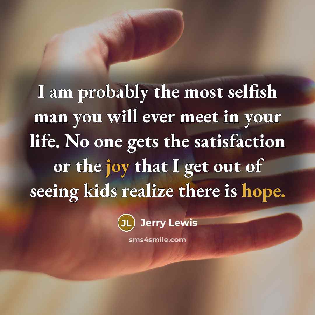 “I am probably the most selfish man you will ever meet in your life. No one gets the satisfaction or the joy that I get out of seeing kids realize there is hope.” quote by Jerry Lewis