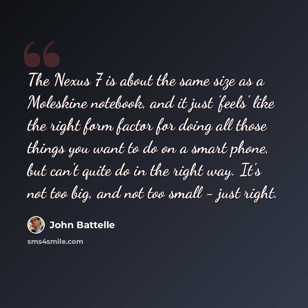 “The Nexus 7 is about the same size as a Moleskine notebook, and it just 'feels' like the right form factor for doing all those things you want to do on a smart phone, but can't quite do in the right way. It's not too big, and not too small - just right.” quote by John Battelle