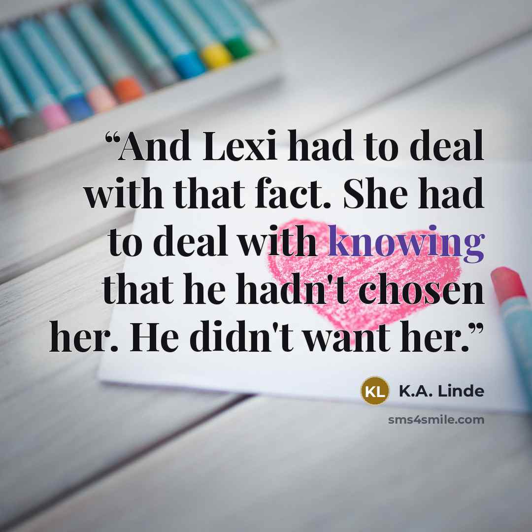 “And Lexi had to deal with that fact. She had to deal with knowing that he hadn't chosen her. He didn't want her.” quote by K.A. Linde
