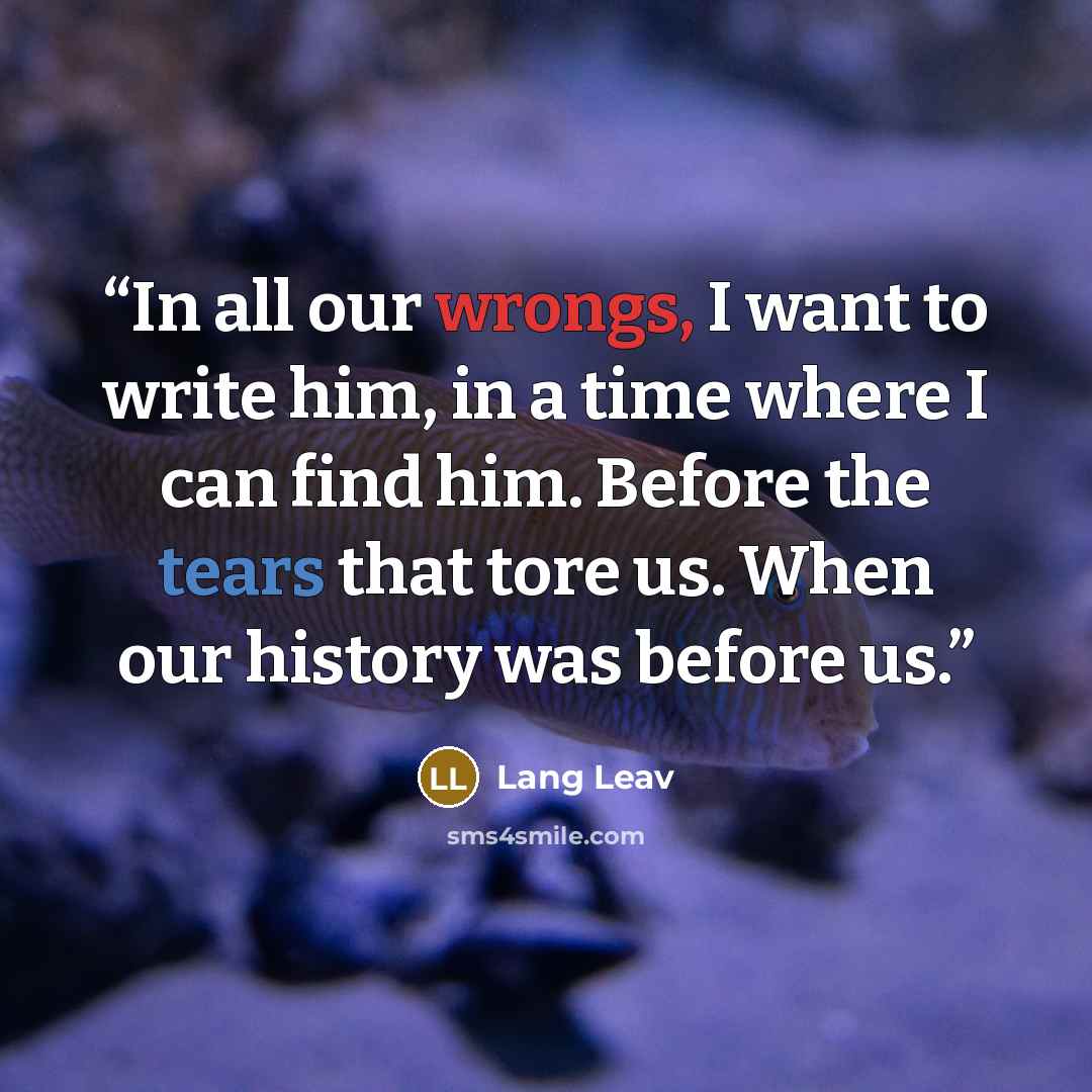 “In all our wrongs, I want to write him, in a time where I can find him. Before the tears that tore us. When our history was before us.” quote by Lang Leav
