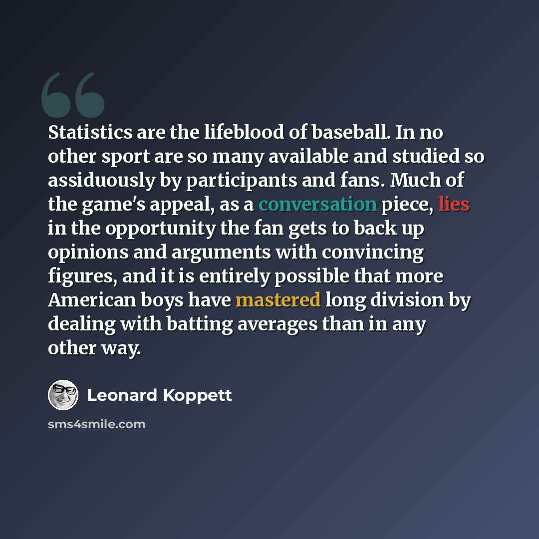 “Statistics are the lifeblood of baseball. In no other sport are so many available and studied so assiduously by participants and fans. Much of the game's appeal, as a conversation piece, lies in the opportunity the fan gets to back up opinions and arguments with convincing figures, and it is…” quote by Leonard Koppett
