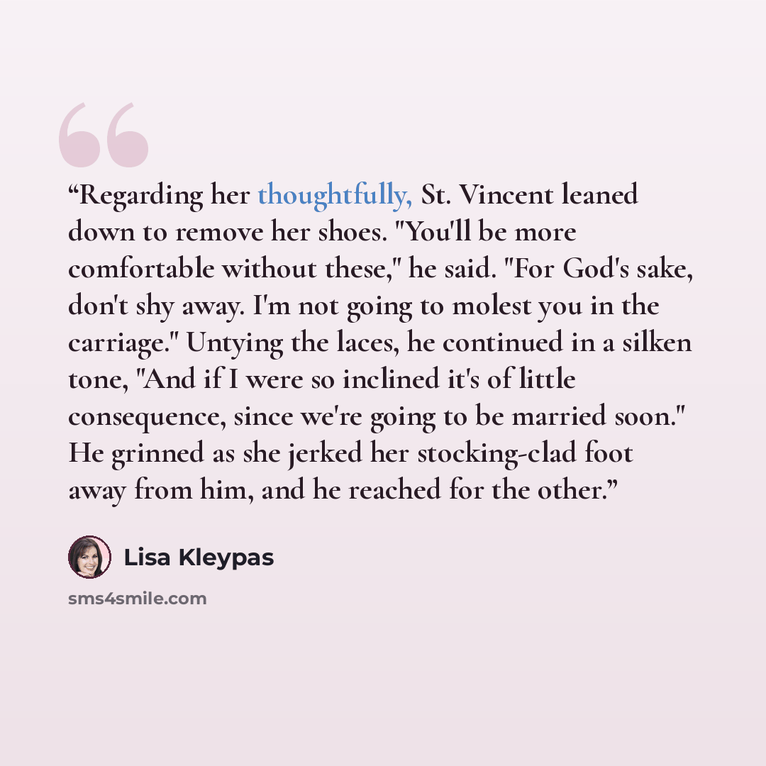 “Regarding her thoughtfully, St. Vincent leaned down to remove her shoes. "You'll be more comfortable without these," he said. "For God's sake, don't shy away. I'm not going to molest you in the carriage." Untying the laces, he continued in a silken tone, "And if I were so inclined it's of little…” quote by Lisa Kleypas