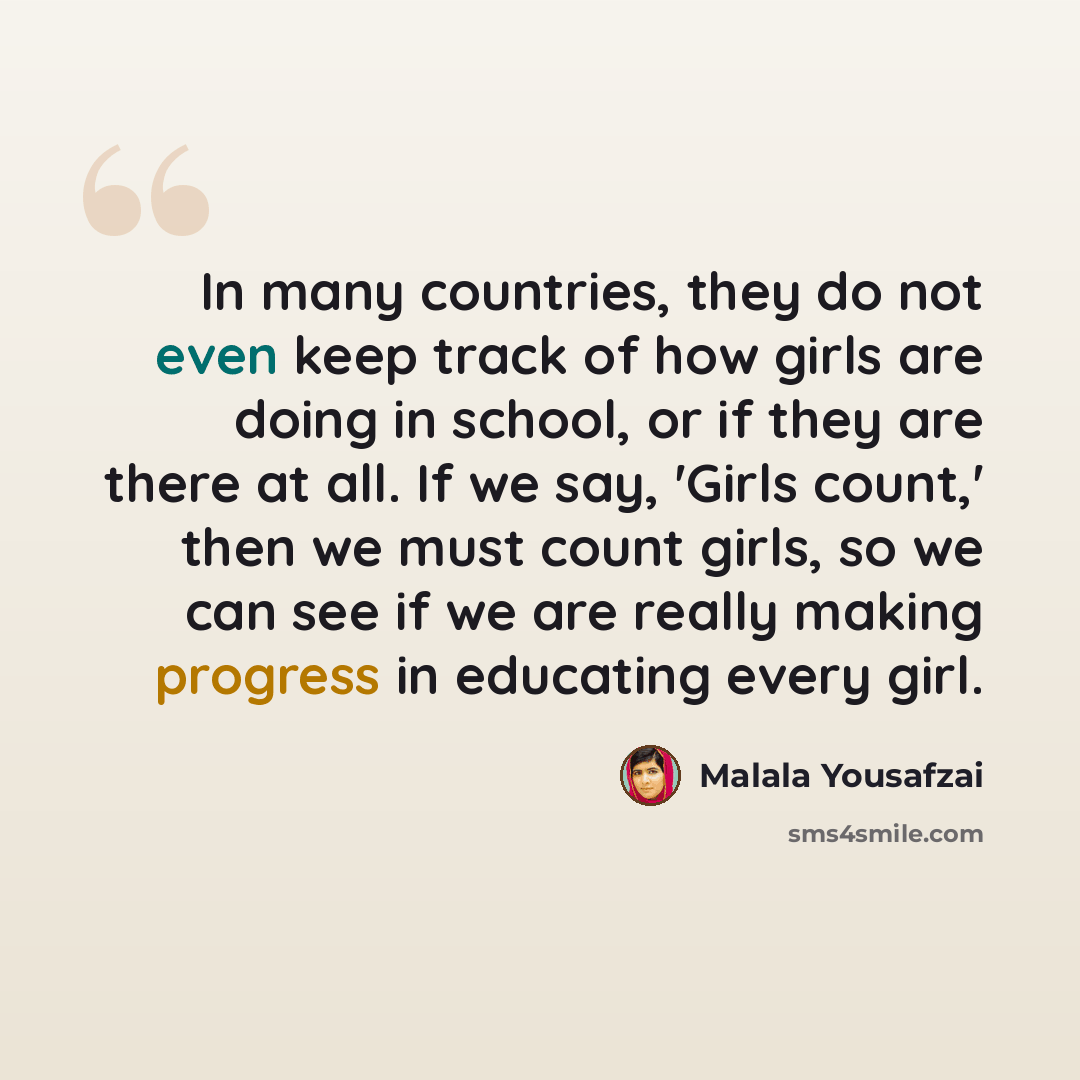 “In many countries, they do not even keep track of how girls are doing in school, or if they are there at all. If we say, 'Girls count,' then we must count girls, so we can see if we are really making progress in educating every girl.” quote by Malala Yousafzai