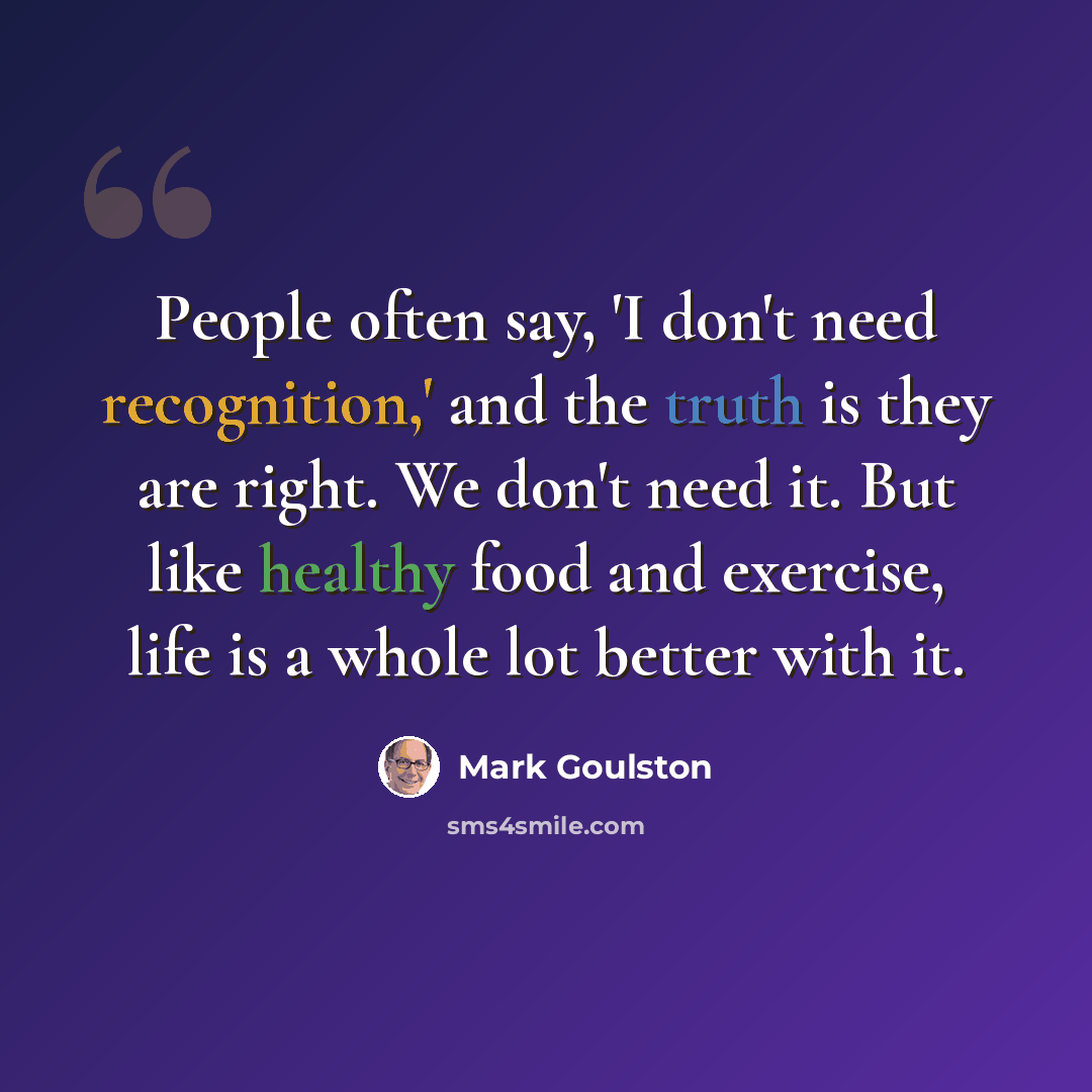 “People often say, 'I don't need recognition,' and the truth is they are right. We don't need it. But like healthy food and exercise, life is a whole lot better with it.” quote by Mark Goulston