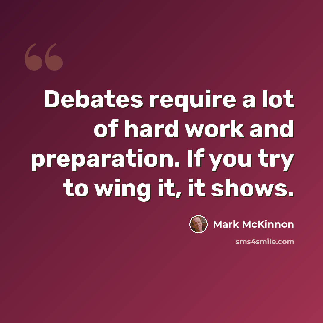 “Debates require a lot of hard work and preparation. If you try to wing it, it shows.” quote by Mark McKinnon