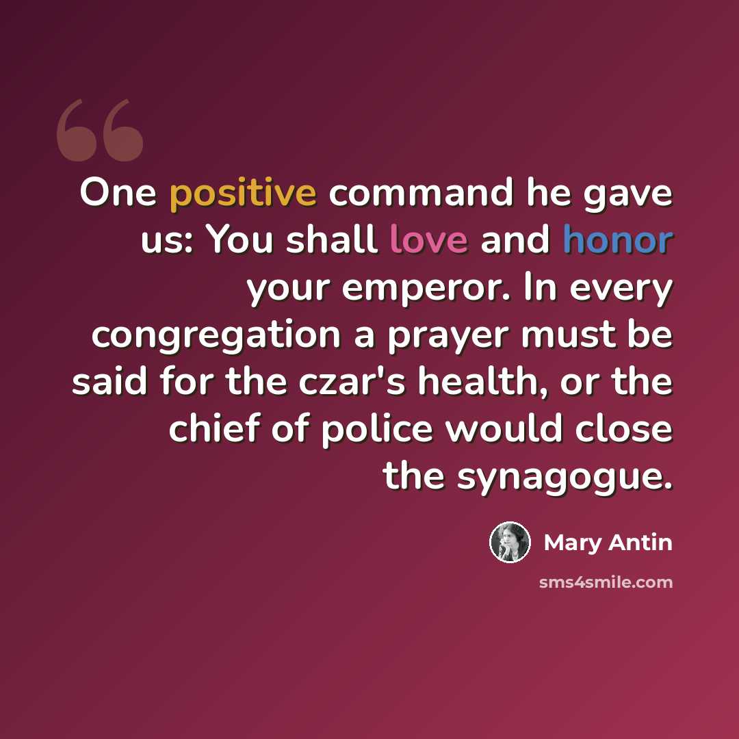 “One positive command he gave us: You shall love and honor your emperor. In every congregation a prayer must be said for the czar's health, or the chief of police would close the synagogue.” quote by Mary Antin