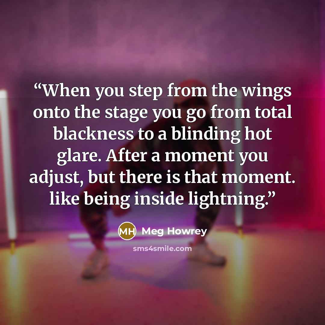 “When you step from the wings onto the stage you go from total blackness to a blinding hot glare. After a moment you adjust, but there is that moment. like being inside lightning.” quote by Meg Howrey