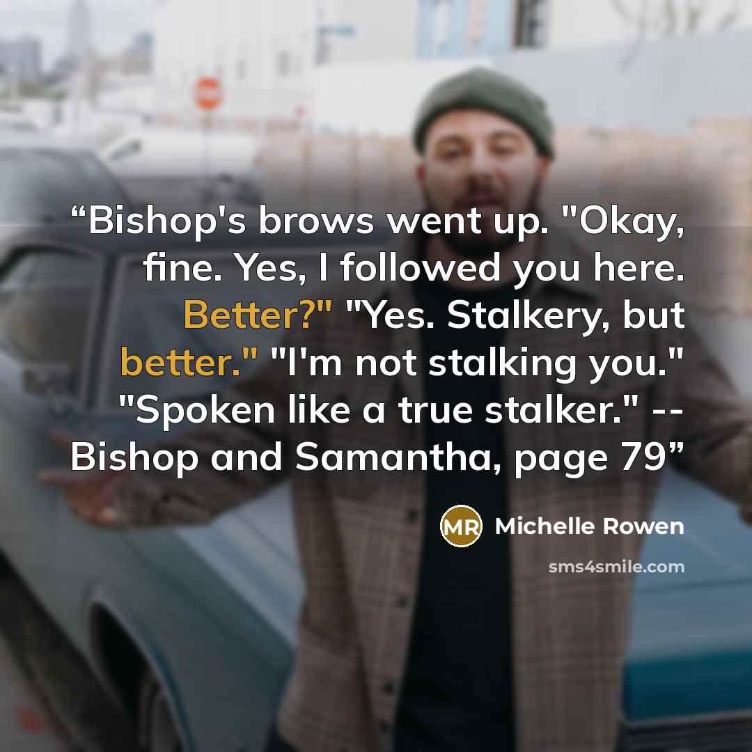 “Bishop's brows went up. "Okay, fine. Yes, I followed you here. Better?" "Yes. Stalkery, but better." "I'm not stalking you." "Spoken like a true stalker." -- Bishop and Samantha, page 79” quote by Michelle Rowen