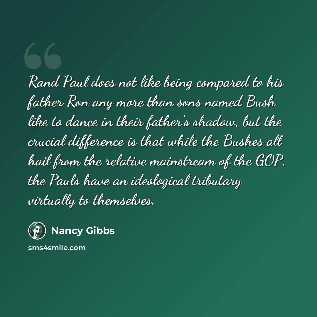“Rand Paul does not like being compared to his father Ron any more than sons named Bush like to dance in their father's shadow, but the crucial difference is that while the Bushes all hail from the relative mainstream of the GOP, the Pauls have an ideological tributary virtually to themselves.” quote by Nancy Gibbs