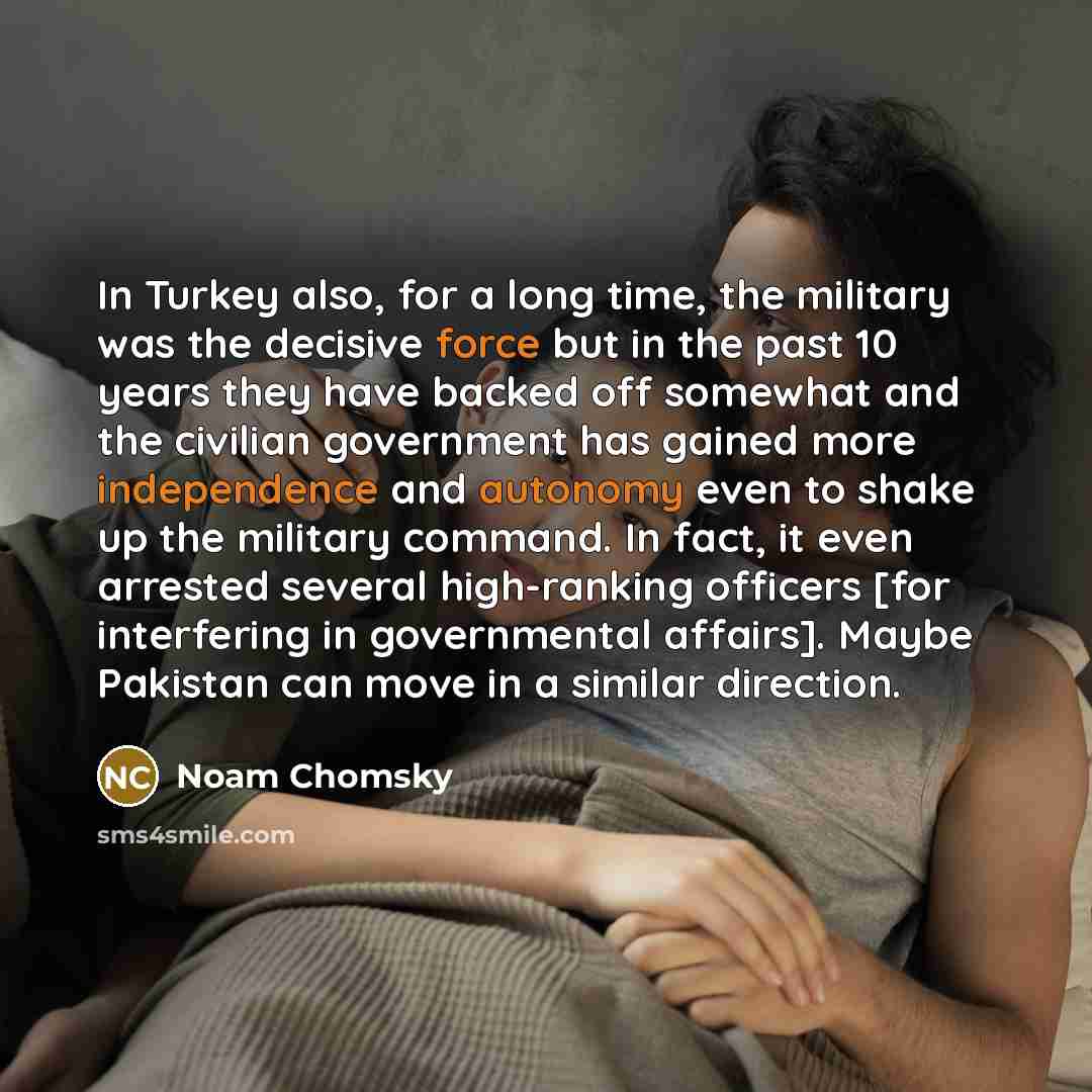 “In Turkey also, for a long time, the military was the decisive force but in the past 10 years they have backed off somewhat and the civilian government has gained more independence and autonomy even to shake up the military command. In fact, it even arrested several high-ranking officers [for…” quote by Noam Chomsky