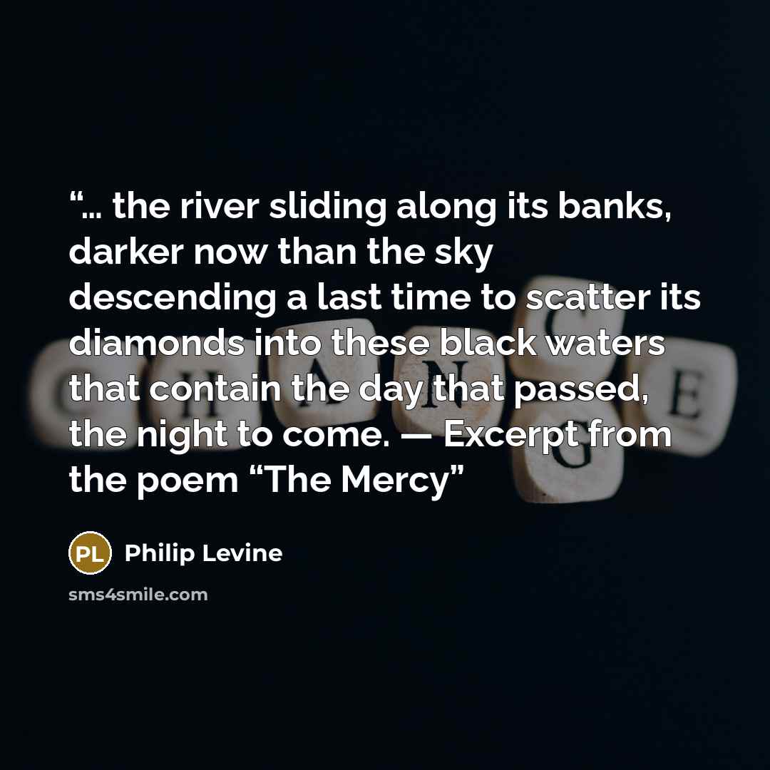 “… the river sliding along its banks, darker now than the sky descending a last time to scatter its diamonds into these black waters that contain the day that passed, the night to come. — Excerpt from the poem “The Mercy” quote by Philip Levine