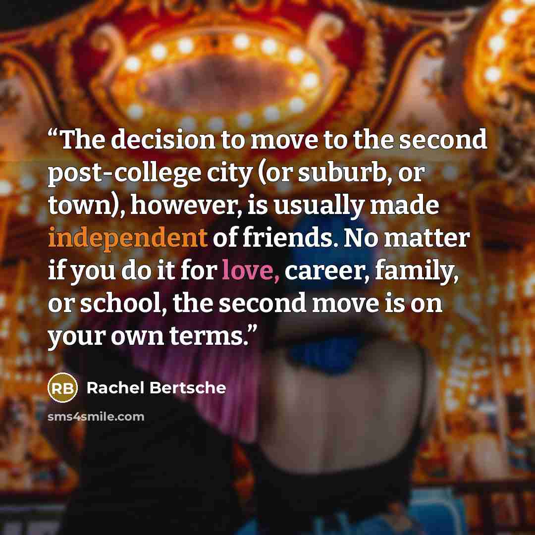 “The decision to move to the second post-college city (or suburb, or town), however, is usually made independent of friends. No matter if you do it for love, career, family, or school, the second move is on your own terms.” quote by Rachel Bertsche