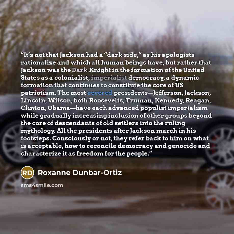 “It’s not that Jackson had a “dark side,” as his apologists rationalize and which all human beings have, but rather that Jackson was the Dark Knight in the formation of the United States as a colonialist, imperialist democracy, a dynamic formation that continues to constitute the core of US…” quote by Roxanne Dunbar-Ortiz