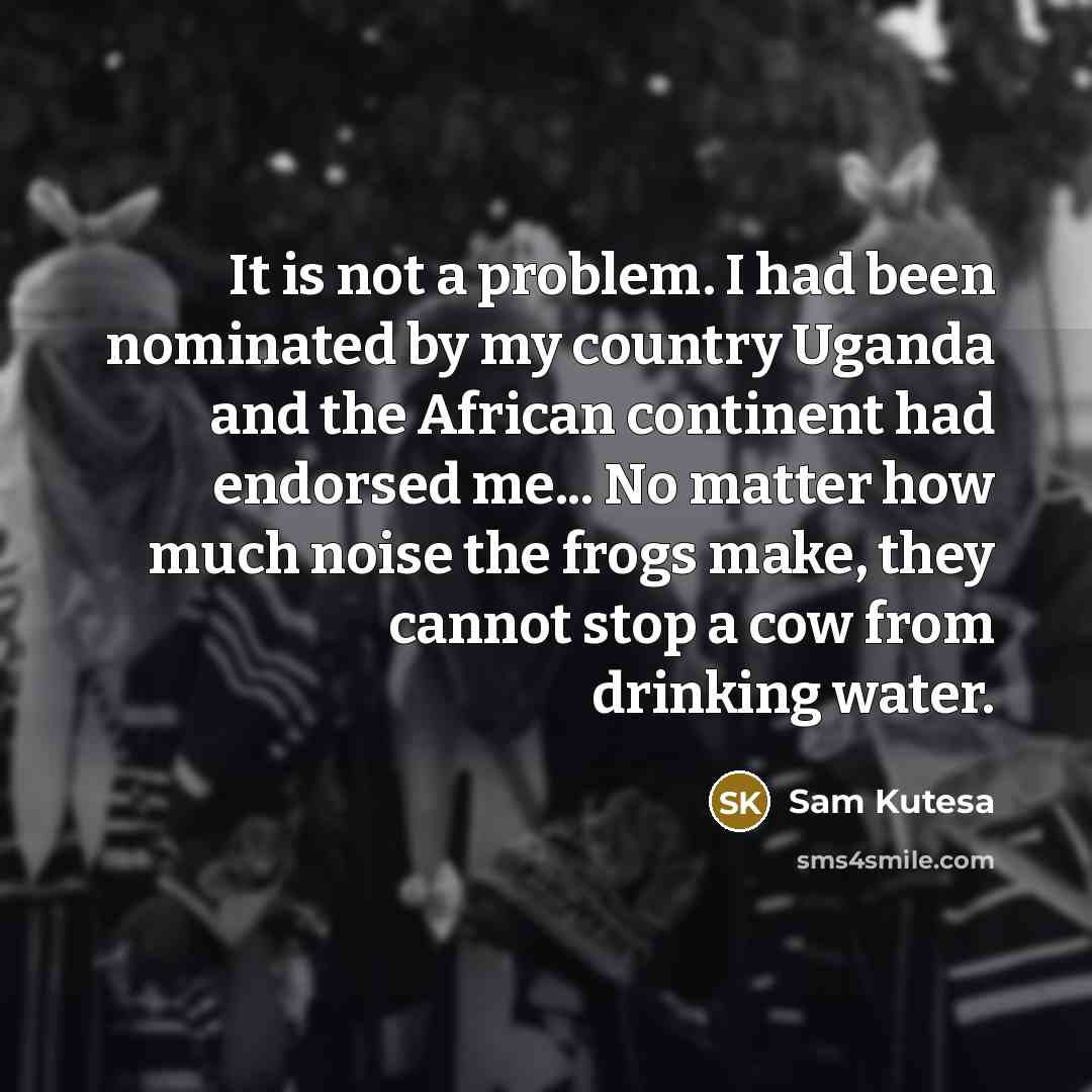 “It is not a problem. I had been nominated by my country Uganda and the African continent had endorsed me... No matter how much noise the frogs make, they cannot stop a cow from drinking water.” quote by Sam Kutesa