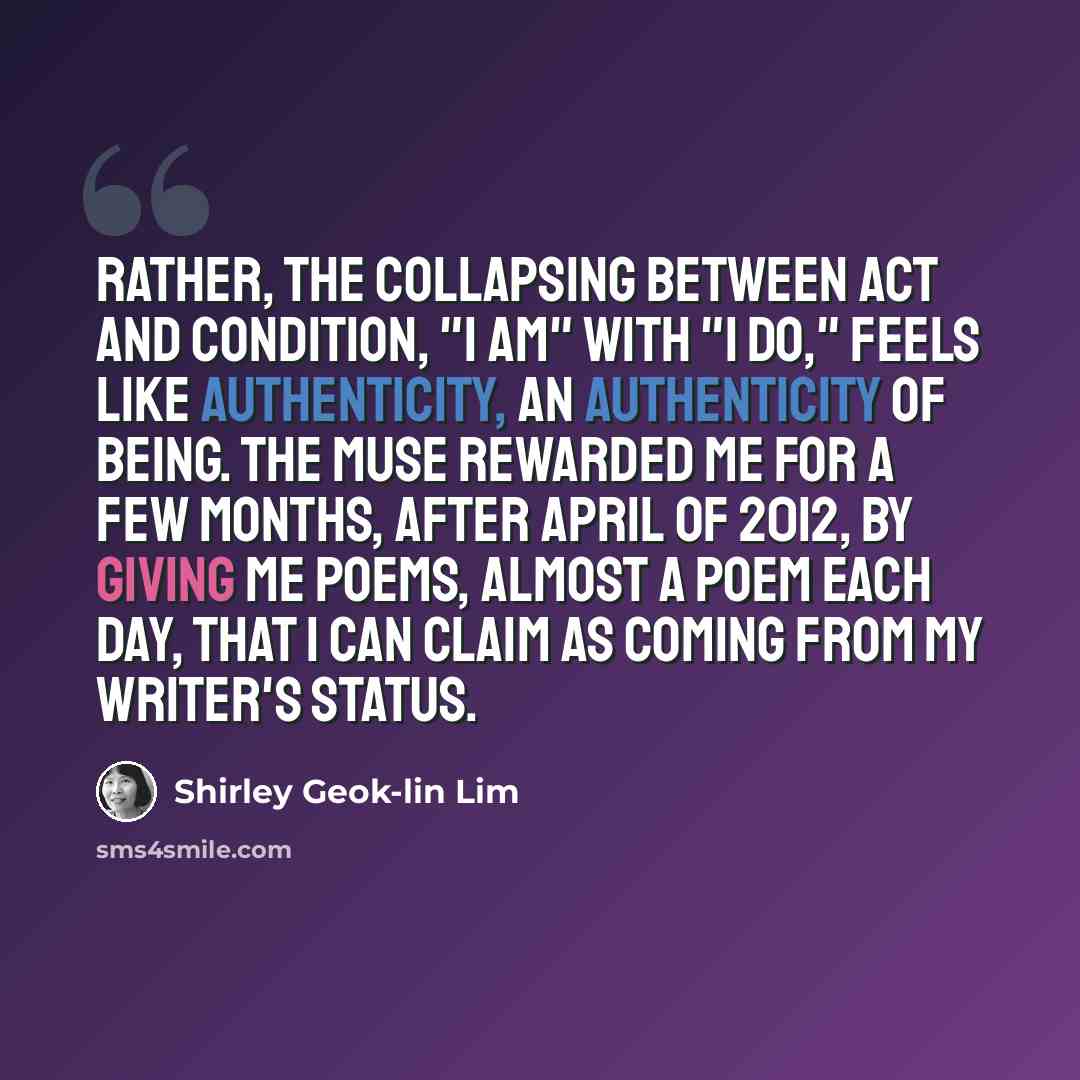 “Rather, the collapsing between act and condition, "I am" with "I do," feels like authenticity, an authenticity of being. The muse rewarded me for a few months, after April of 2012, by giving me poems, almost a poem each day, that I can claim as coming from my writer's status.” quote by Shirley Geok-lin Lim