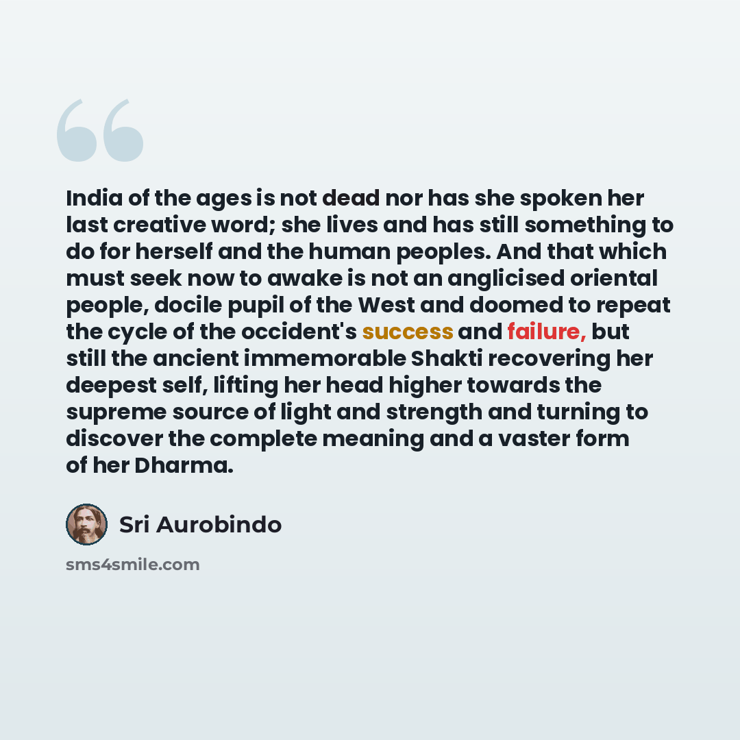 “India of the ages is not dead nor has she spoken her last creative word; she lives and has still something to do for herself and the human peoples. And that which must seek now to awake is not an anglicised oriental people, docile pupil of the West and doomed to repeat the cycle of the occident's…” quote by Sri Aurobindo